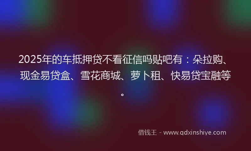 2025年的车抵押贷不看征信吗贴吧有：朵拉购、现金易贷盒、雪花商城、萝卜租、快易贷宝融等。