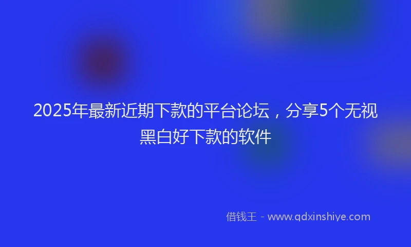 2025年最新近期下款的平台论坛，分享5个无视黑白好下款的软件