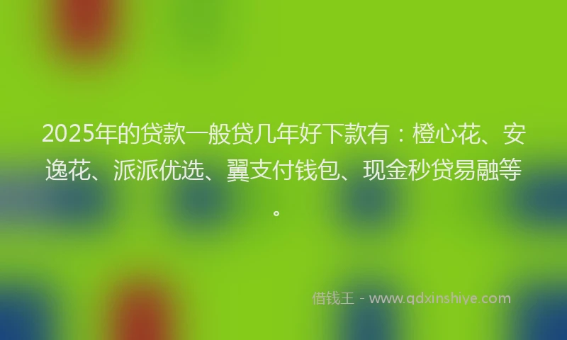 2025年的贷款一般贷几年好下款有：橙心花、安逸花、派派优选、翼支付钱包、现金秒贷易融等。