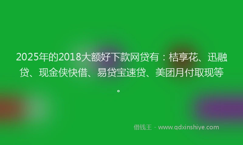 2025年的2018大额好下款网贷有：桔享花、迅融贷、现金侠快借、易贷宝速贷、美团月付取现等。