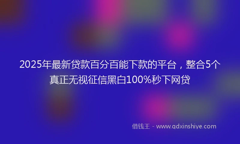 2025年最新贷款百分百能下款的平台，整合5个真正无视征信黑白100%秒下网贷