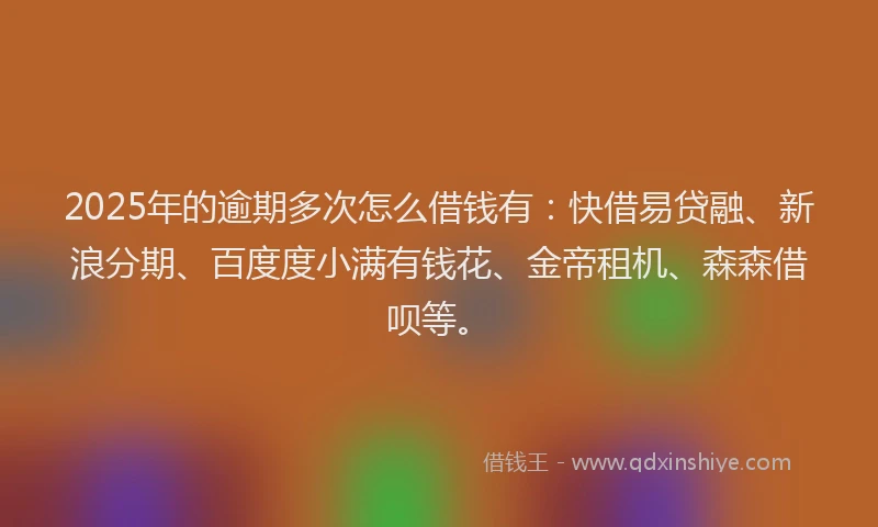 2025年的逾期多次怎么借钱有：快借易贷融、新浪分期、百度度小满有钱花、金帝租机、森森借呗等。