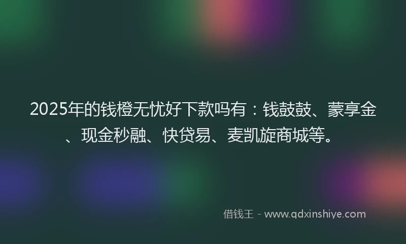 2025年的钱橙无忧好下款吗有：钱鼓鼓、蒙享金、现金秒融、快贷易、麦凯旋商城等。