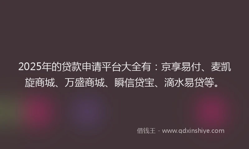 2025年的贷款申请平台大全有：京享易付、麦凯旋商城、万盛商城、瞬信贷宝、滴水易贷等。