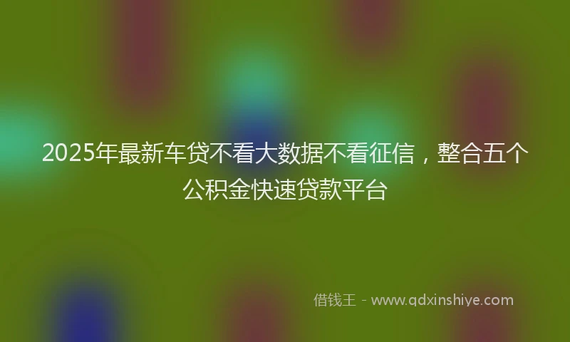 2025年最新车贷不看大数据不看征信，整合五个公积金快速贷款平台