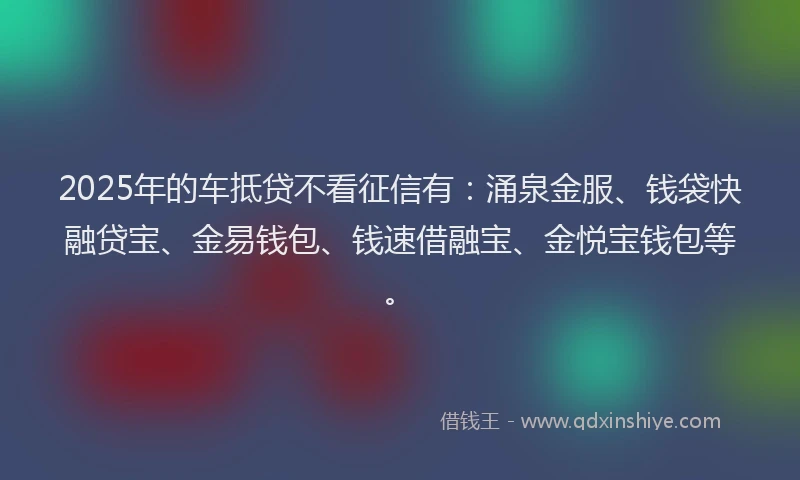 2025年的车抵贷不看征信有：涌泉金服、钱袋快融贷宝、金易钱包、钱速借融宝、金悦宝钱包等。
