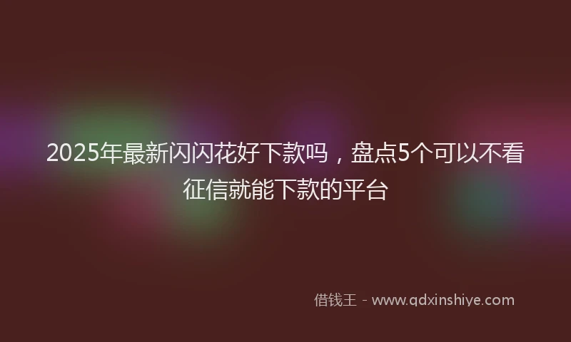 2025年最新闪闪花好下款吗，盘点5个可以不看征信就能下款的平台