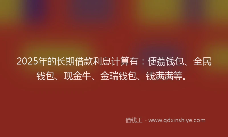 2025年的长期借款利息计算有:便荔钱包、全民钱包、现金牛、金瑞钱包、钱满满等。