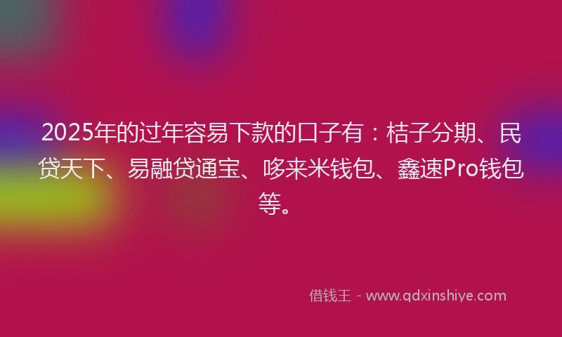 2025年的过年容易下款的口子有：桔子分期、民贷天下、易融贷通宝、哆来米钱包、鑫速Pro钱包等。