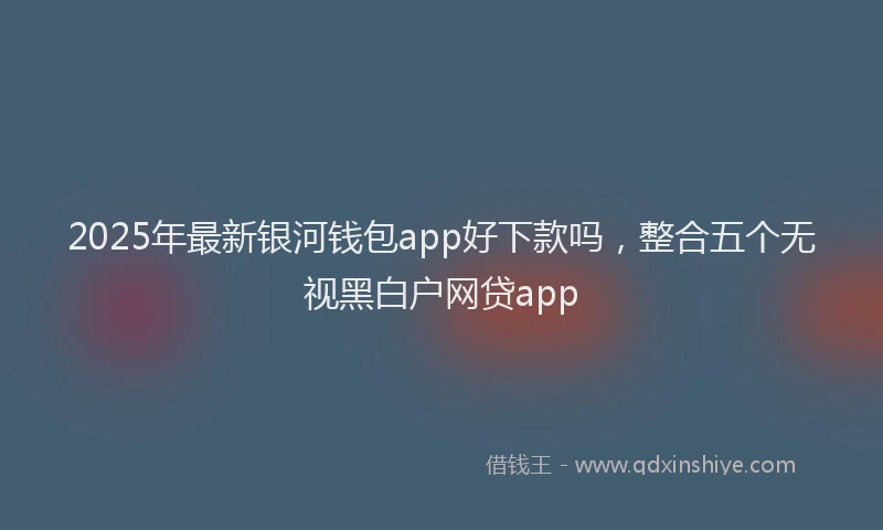 2025年最新银河钱包app好下款吗，整合五个无视黑白户网贷app