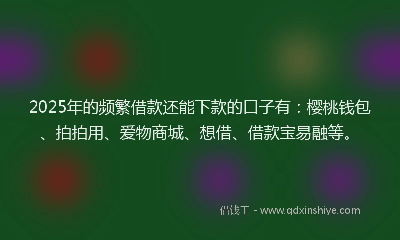 2025年的频繁借款还能下款的口子有：樱桃钱包、拍拍用、爱物商城、想借、借款宝易融等。