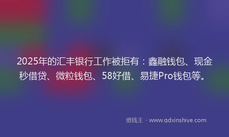2025年的汇丰银行工作被拒有：鑫融钱包、现金秒借贷、微粒钱包、58好借、易捷Pro钱包等。