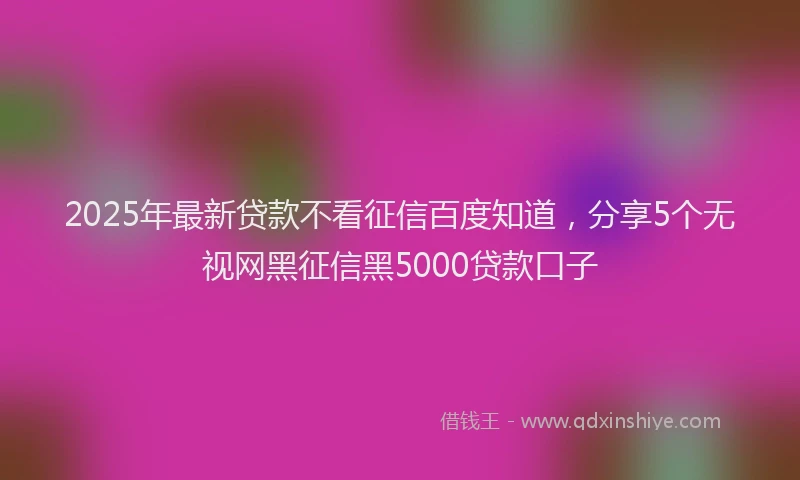 2025年最新贷款不看征信百度知道，分享5个无视网黑征信黑5000贷款口子