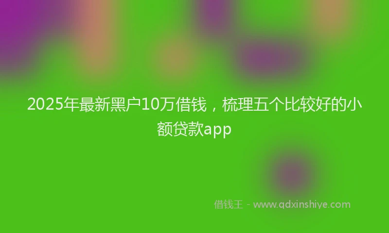 2025年最新黑户10万借钱，梳理五个比较好的小额贷款app
