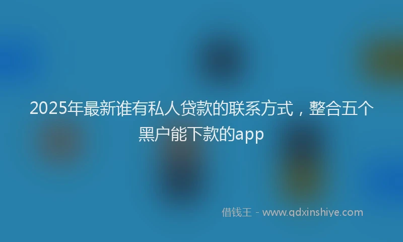 2025年最新谁有私人贷款的联系方式，整合五个黑户能下款的app