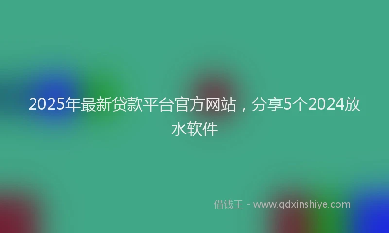 2025年最新贷款平台官方网站，分享5个2024放水软件