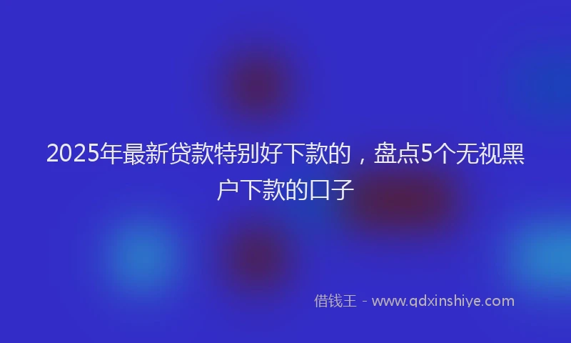 2025年最新贷款特别好下款的，盘点5个无视黑户下款的口子