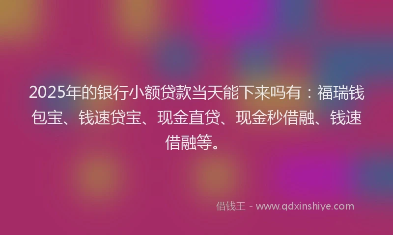 2025年的银行小额贷款当天能下来吗有：福瑞钱包宝、钱速贷宝、现金直贷、现金秒借融、钱速借融等。