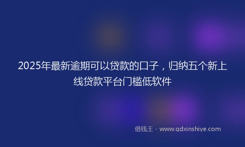 2025年最新逾期可以贷款的口子，归纳五个新上线贷款平台门槛低软件
