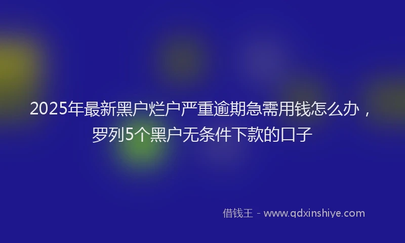 2025年最新黑户烂户严重逾期急需用钱怎么办，罗列5个黑户无条件下款的口子