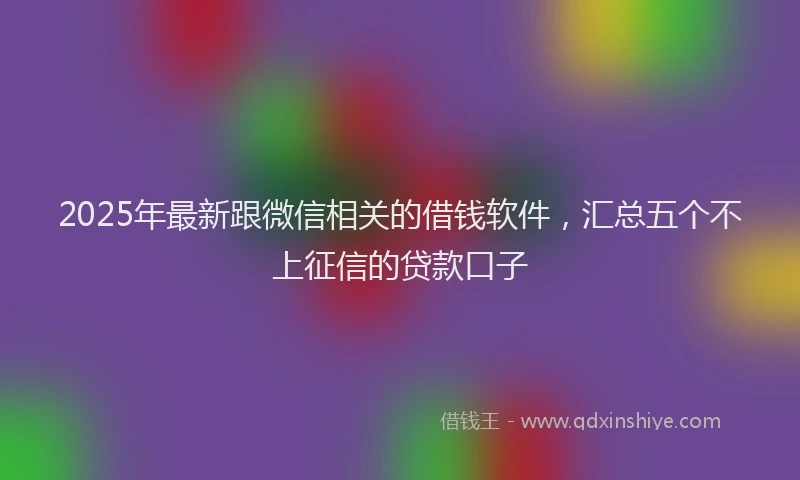 2025年最新跟微信相关的借钱软件，汇总五个不上征信的贷款口子