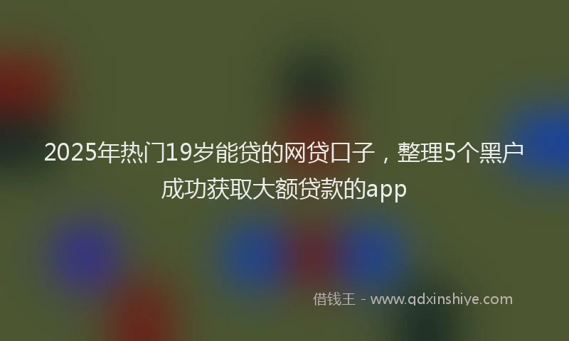 2025年热门19岁能贷的网贷口子，整理5个黑户成功获取大额贷款的app