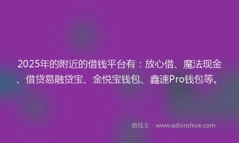 2025年的附近的借钱平台有：放心借、魔法现金、借贷易融贷宝、金悦宝钱包、鑫速Pro钱包等。