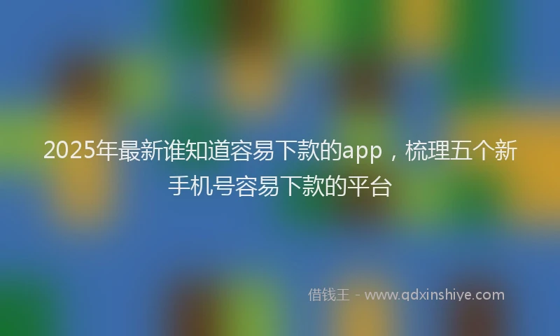 2025年最新谁知道容易下款的app，梳理五个新手机号容易下款的平台