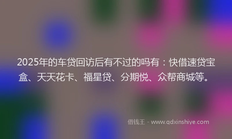 2025年的车贷回访后有不过的吗有：快借速贷宝盒、天天花卡、福星贷、分期悦、众帮商城等。
