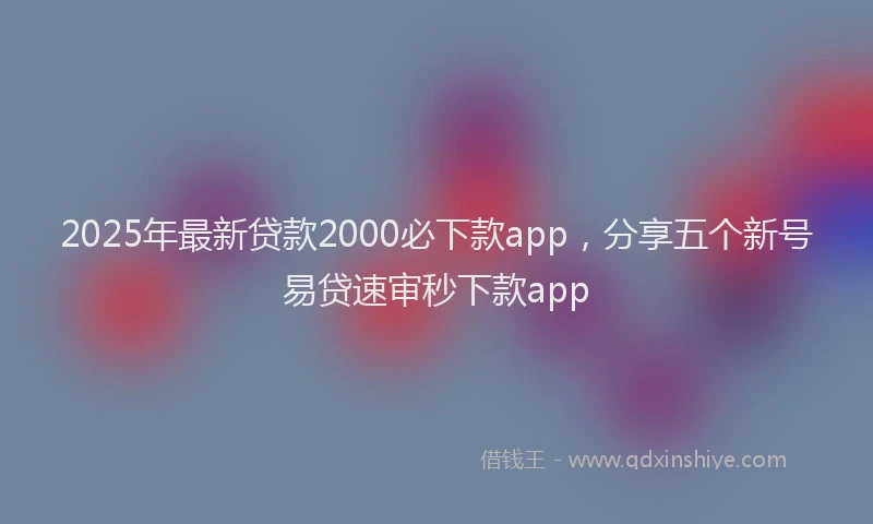 2025年最新贷款2000必下款app，分享五个新号易贷速审秒下款app
