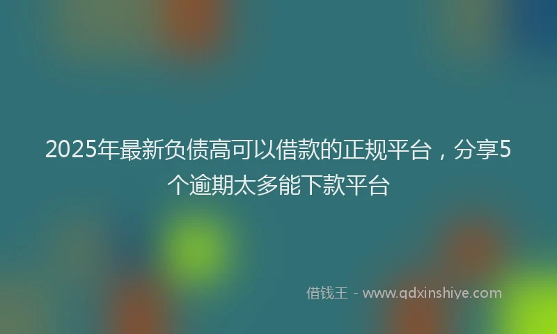 2025年最新负债高可以借款的正规平台，分享5个逾期太多能下款平台