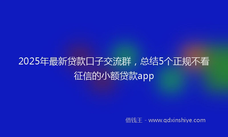 2025年最新贷款口子交流群，总结5个正规不看征信的小额贷款app