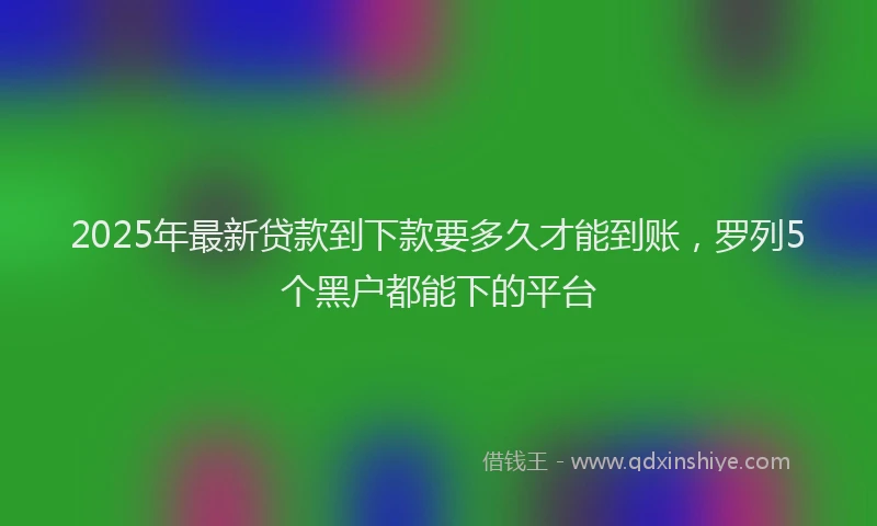 2025年最新贷款到下款要多久才能到账，罗列5个黑户都能下的平台