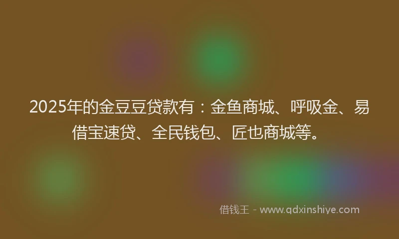 2025年的金豆豆贷款有：金鱼商城、呼吸金、易借宝速贷、全民钱包、匠也商城等。
