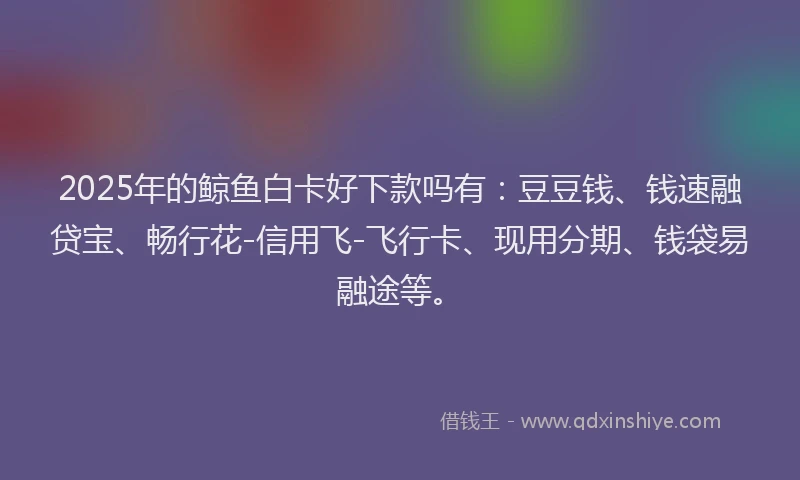 2025年的鲸鱼白卡好下款吗有：豆豆钱、钱速融贷宝、畅行花-信用飞-飞行卡、现用分期、钱袋易融途等。