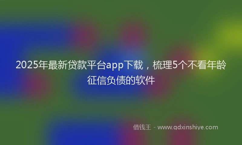 2025年最新贷款平台app下载，梳理5个不看年龄征信负债的软件
