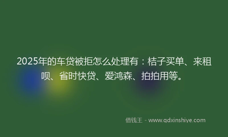 2025年的车贷被拒怎么处理有：桔子买单、来租呗、省时快贷、爱鸿森、拍拍用等。