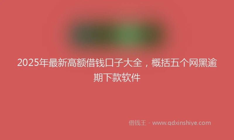 2025年最新高额借钱口子大全，概括五个网黑逾期下款软件