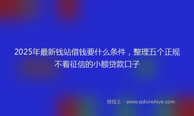 2025年最新钱站借钱要什么条件，整理五个正规不看征信的小额贷款口子