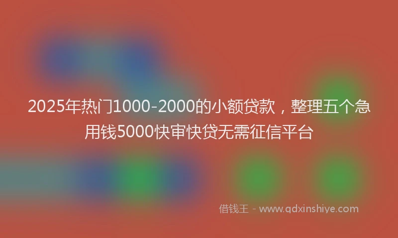 2025年热门1000-2000的小额贷款，整理五个急用钱5000快审快贷无需征信平台
