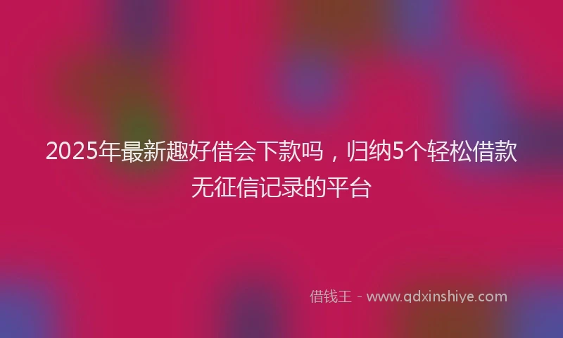 2025年最新趣好借会下款吗，归纳5个轻松借款无征信记录的平台