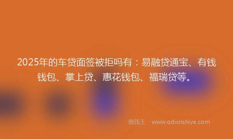 2025年的车贷面签被拒吗有：易融贷通宝、有钱钱包、掌上贷、惠花钱包、福瑞贷等。