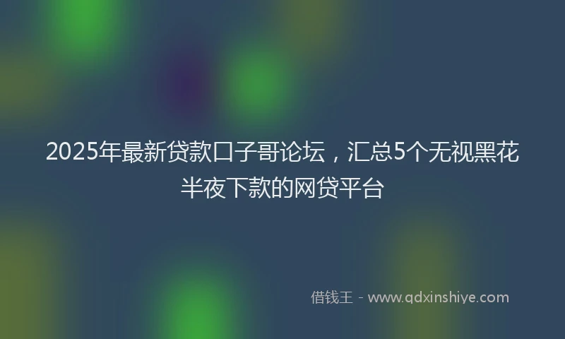 2025年最新贷款口子哥论坛，汇总5个无视黑花半夜下款的网贷平台