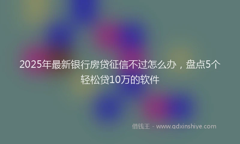 2025年最新银行房贷征信不过怎么办，盘点5个轻松贷10万的软件