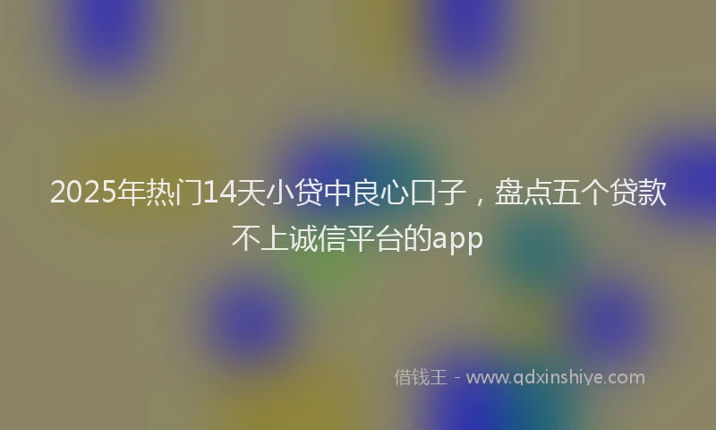 2025年热门14天小贷中良心口子，盘点五个贷款不上诚信平台的app