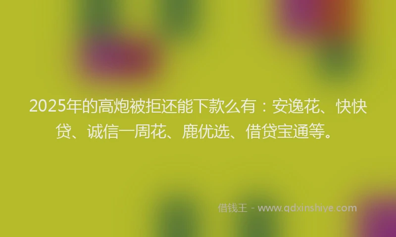 2025年的高炮被拒还能下款么有：安逸花、快快贷、诚信一周花、鹿优选、借贷宝通等。