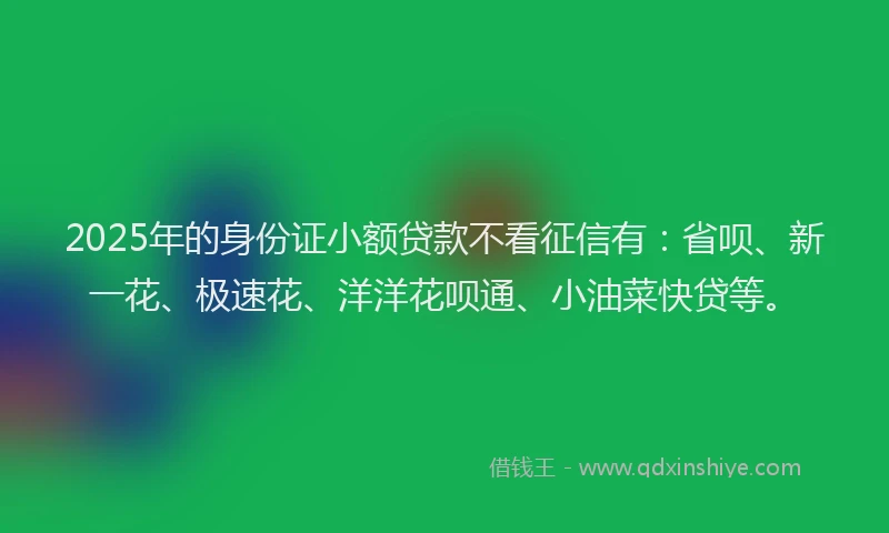 2025年的身份证小额贷款不看征信有：省呗、新一花、极速花、洋洋花呗通、小油菜快贷等。