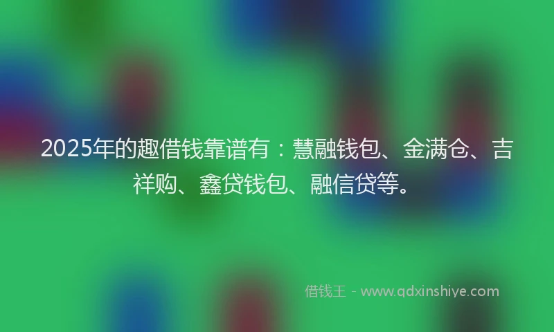 2025年的趣借钱靠谱有：慧融钱包、金满仓、吉祥购、鑫贷钱包、融信贷等。