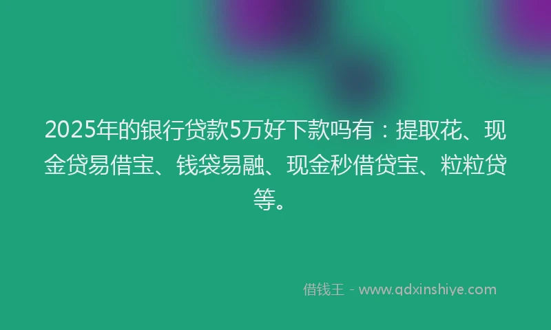 2025年的银行贷款5万好下款吗有：提取花、现金贷易借宝、钱袋易融、现金秒借贷宝、粒粒贷等。