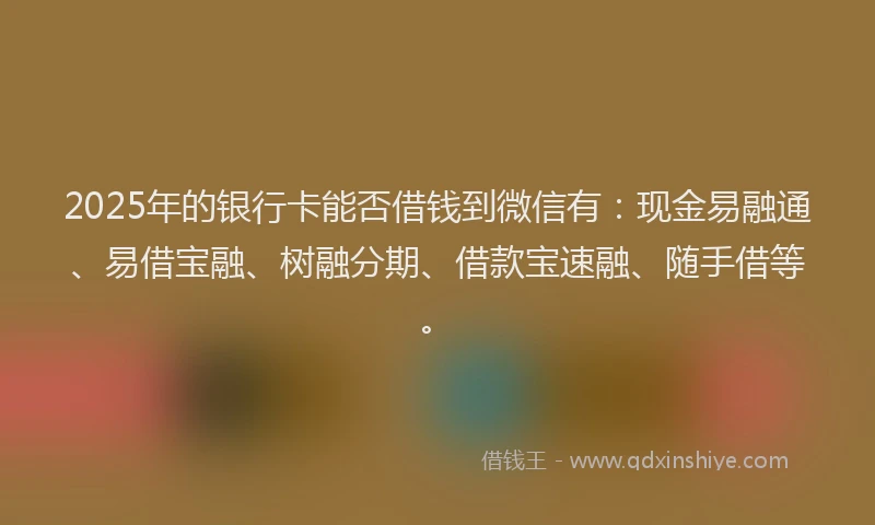 2025年的银行卡能否借钱到微信有：现金易融通、易借宝融、树融分期、借款宝速融、随手借等。